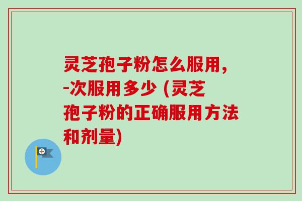 灵芝孢子粉怎么服用,-次服用多少 (灵芝孢子粉的正确服用方法和剂量)