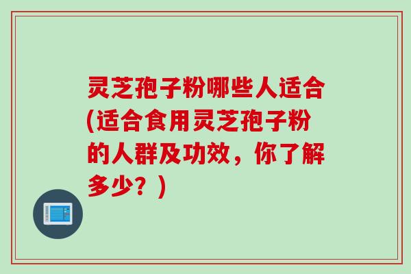 灵芝孢子粉哪些人适合(适合食用灵芝孢子粉的人群及功效，你了解多少？)