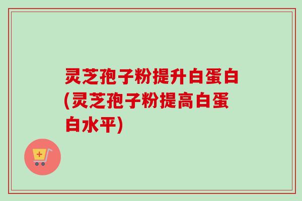灵芝孢子粉提升白蛋白(灵芝孢子粉提高白蛋白水平)
