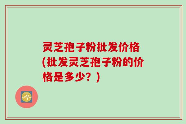 灵芝孢子粉批发价格 (批发灵芝孢子粉的价格是多少？)