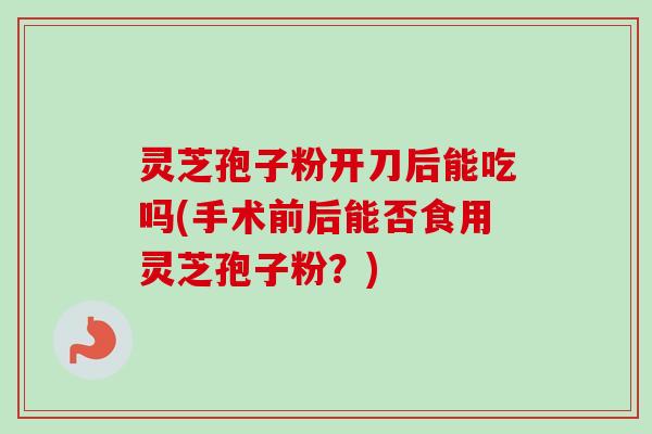 灵芝孢子粉开刀后能吃吗(手术前后能否食用灵芝孢子粉？)