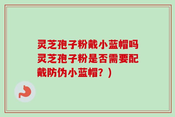 灵芝孢子粉戴小蓝帽吗灵芝孢子粉是否需要配戴防伪小蓝帽？)
