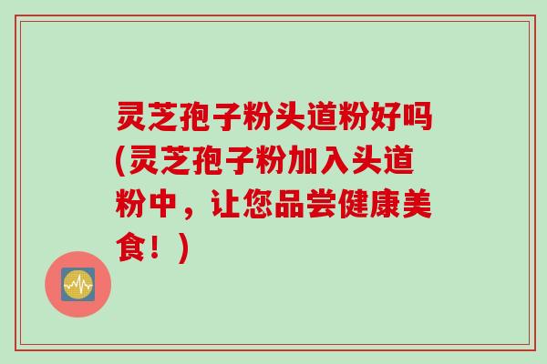 灵芝孢子粉头道粉好吗(灵芝孢子粉加入头道粉中，让您品尝健康美食！)