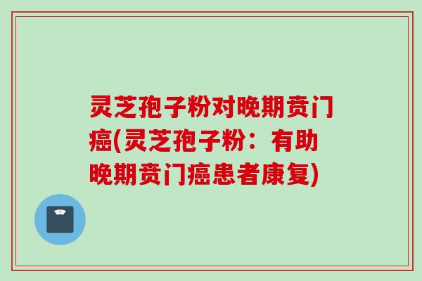 灵芝孢子粉对晚期贲门癌(灵芝孢子粉：有助晚期贲门癌患者康复)
