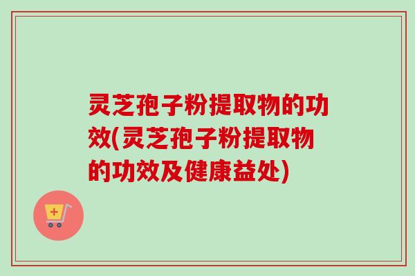 灵芝孢子粉提取物的功效(灵芝孢子粉提取物的功效及健康益处)