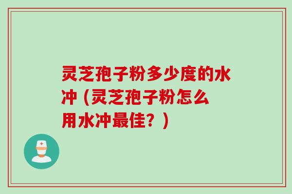 灵芝孢子粉多少度的水冲 (灵芝孢子粉怎么用水冲最佳？)