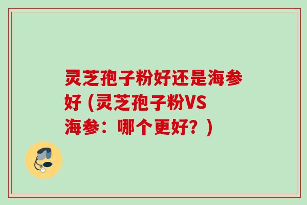 灵芝孢子粉好还是海参好 (灵芝孢子粉VS海参：哪个更好？)