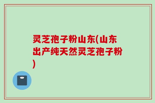 灵芝孢子粉山东(山东出产纯天然灵芝孢子粉)