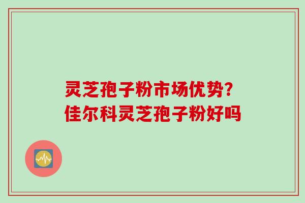 灵芝孢子粉市场优势？佳尔科灵芝孢子粉好吗