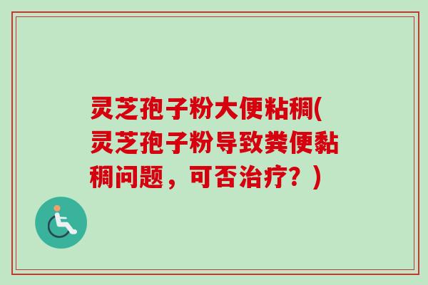 灵芝孢子粉大便粘稠(灵芝孢子粉导致粪便黏稠问题，可否治疗？)
