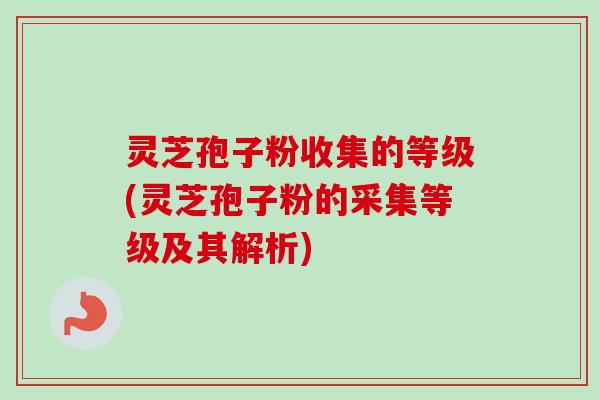 灵芝孢子粉收集的等级(灵芝孢子粉的采集等级及其解析)