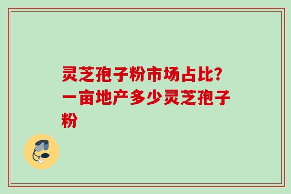 灵芝孢子粉市场占比？一亩地产多少灵芝孢子粉