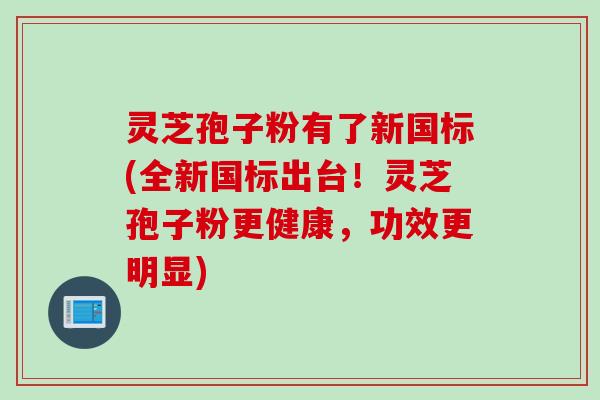 灵芝孢子粉有了新国标(全新国标出台!灵芝孢子粉更健康,功效更明显) 灵芝孢子粉有了新国标(全新国标出台!灵芝孢子粉更健康,功效更明显)