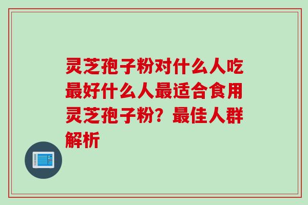 灵芝孢子粉对什么人吃最好什么人最适合食用灵芝孢子粉？最佳人群解析