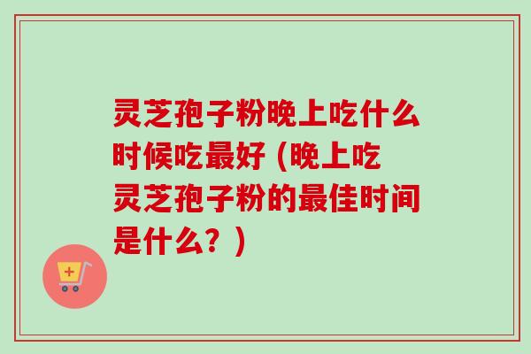 灵芝孢子粉晚上吃什么时候吃最好 (晚上吃灵芝孢子粉的最佳时间是什么？)