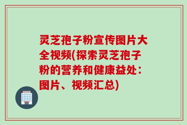 灵芝孢子粉宣传图片大全视频(探索灵芝孢子粉的营养和健康益处：图片、视频汇总)
