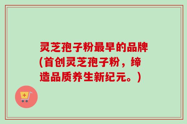 灵芝孢子粉最早的品牌(首创灵芝孢子粉，缔造品质养生新纪元。)