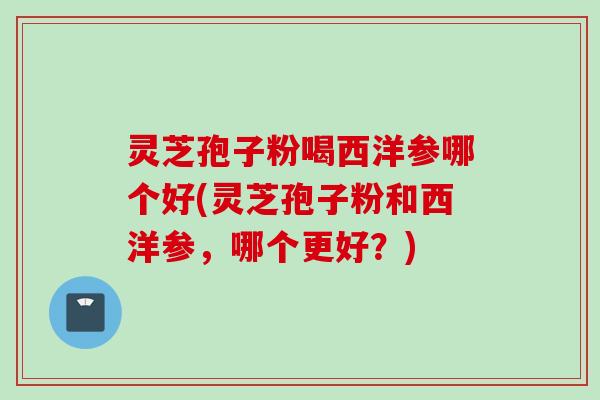 灵芝孢子粉喝西洋参哪个好(灵芝孢子粉和西洋参，哪个更好？)