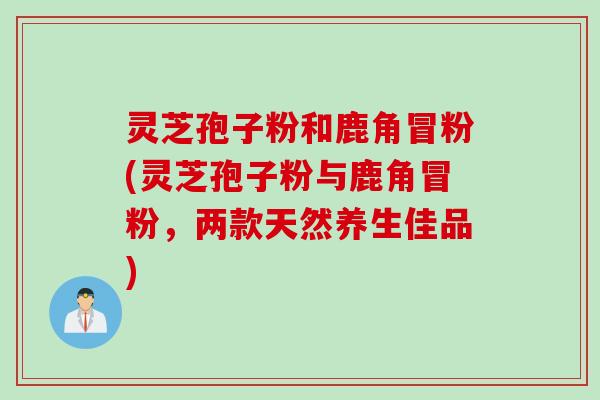 灵芝孢子粉和鹿角冒粉(灵芝孢子粉与鹿角冒粉，两款天然养生佳品)