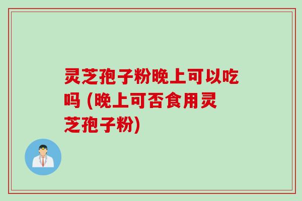 灵芝孢子粉晚上可以吃吗 (晚上可否食用灵芝孢子粉)