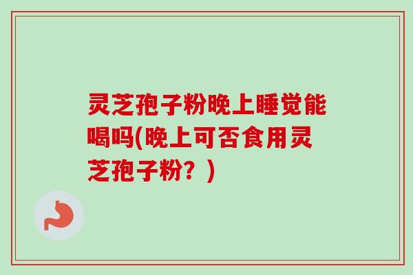 灵芝孢子粉晚上睡觉能喝吗(晚上可否食用灵芝孢子粉？)