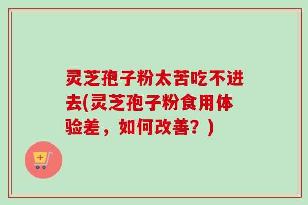 灵芝孢子粉太苦吃不进去(灵芝孢子粉食用体验差，如何改善？)