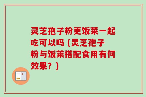 灵芝孢子粉更饭莱一起吃可以吗 (灵芝孢子粉与饭莱搭配食用有何效果？)