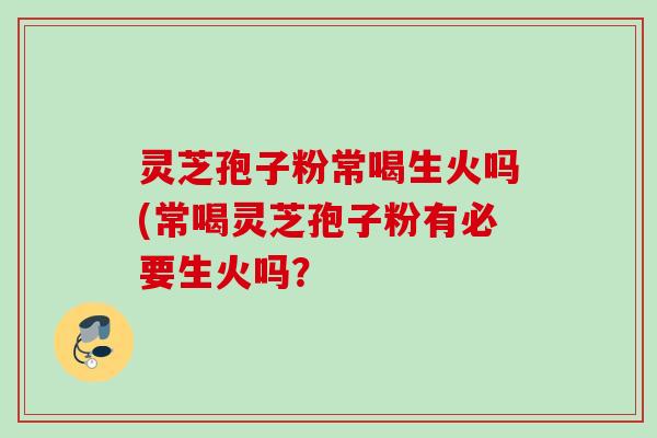 灵芝孢子粉常喝生火吗(常喝灵芝孢子粉有必要生火吗？