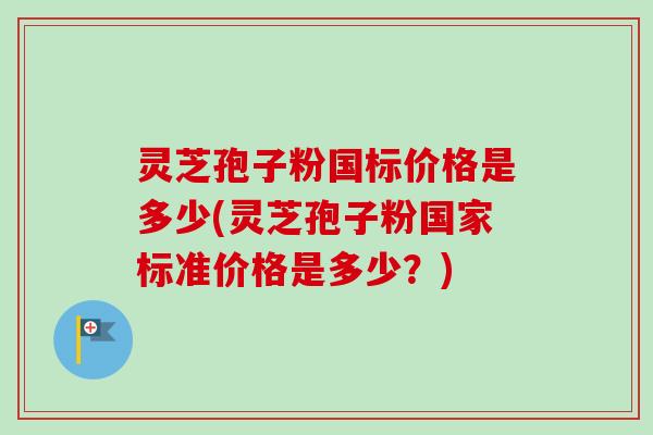 灵芝孢子粉国标价格是多少(灵芝孢子粉国家标准价格是多少？)