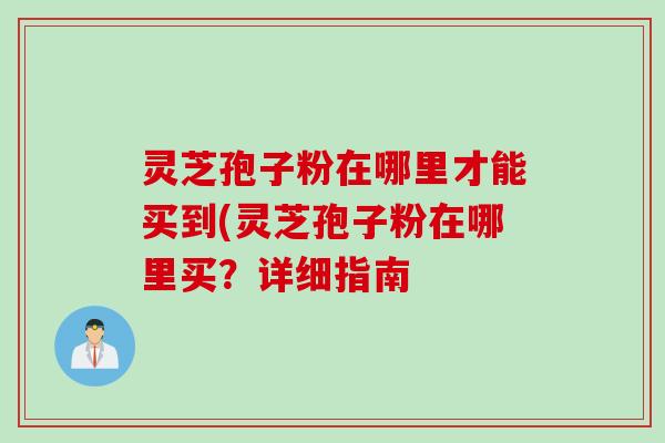 灵芝孢子粉在哪里才能买到(灵芝孢子粉在哪里买？详细指南