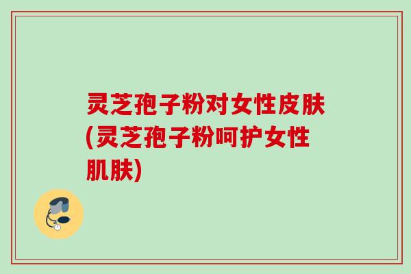 灵芝孢子粉对女性皮肤(灵芝孢子粉呵护女性肌肤)