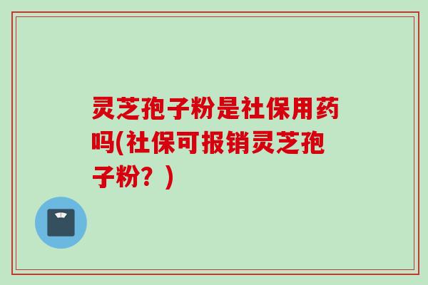 灵芝孢子粉是社保用药吗(社保可报销灵芝孢子粉？)