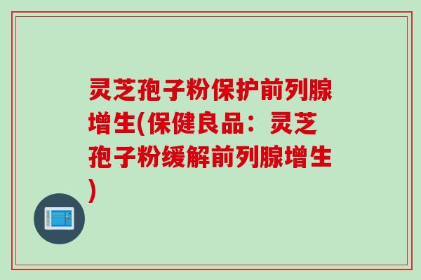 灵芝孢子粉保护前列腺增生(保健良品：灵芝孢子粉缓解前列腺增生)