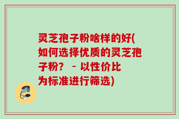 灵芝孢子粉啥样的好(如何选择优质的灵芝孢子粉？ - 以性价比为标准进行筛选)