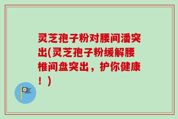 灵芝孢子粉对腰间潘突出(灵芝孢子粉缓解腰椎间盘突出，护你健康！)