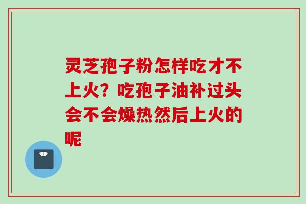 灵芝孢子粉怎样吃才不上火？吃孢子油补过头会不会燥热然后上火的呢