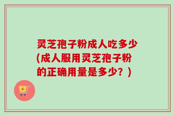灵芝孢子粉成人吃多少(成人服用灵芝孢子粉的正确用量是多少？)