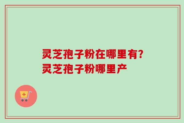 灵芝孢子粉在哪里有？灵芝孢子粉哪里产