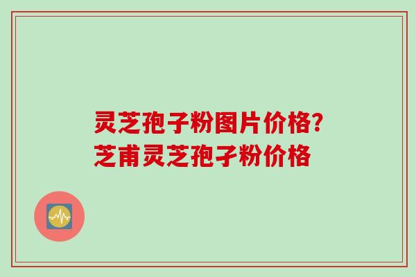 灵芝孢子粉图片价格？芝甫灵芝孢孑粉价格
