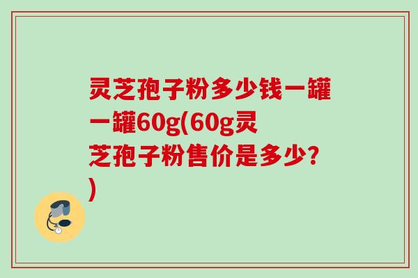 灵芝孢子粉多少钱一罐一罐60g(60g灵芝孢子粉售价是多少？)