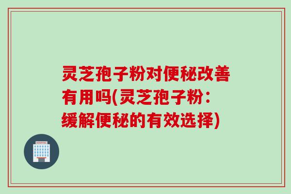灵芝孢子粉对便秘改善有用吗(灵芝孢子粉：缓解便秘的有效选择)