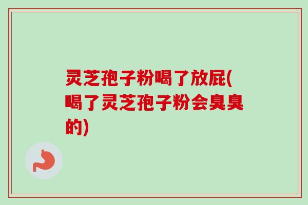 灵芝孢子粉喝了放屁(喝了灵芝孢子粉会臭臭的)