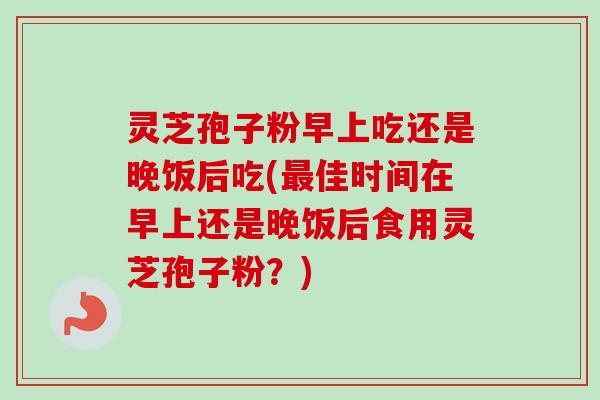 灵芝孢子粉早上吃还是晚饭后吃(最佳时间在早上还是晚饭后食用灵芝孢子粉？)