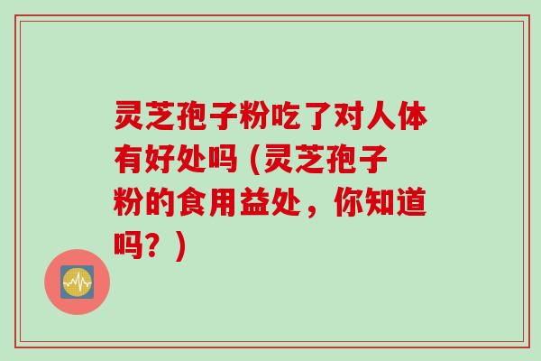 灵芝孢子粉吃了对人体有好处吗 (灵芝孢子粉的食用益处，你知道吗？)