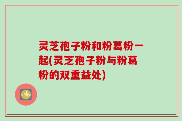 灵芝孢子粉和粉葛粉一起(灵芝孢子粉与粉葛粉的双重益处)