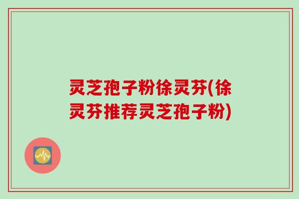 灵芝孢子粉徐灵芬(徐灵芬推荐灵芝孢子粉)