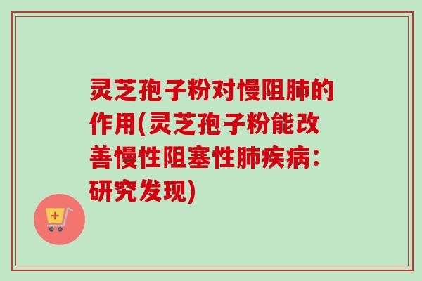 灵芝孢子粉对慢阻的作用(灵芝孢子粉能改善慢性阻塞性:研究发现) 灵芝孢子粉对慢阻的作用(灵芝孢子粉能改善慢性阻塞性:研究发现)
