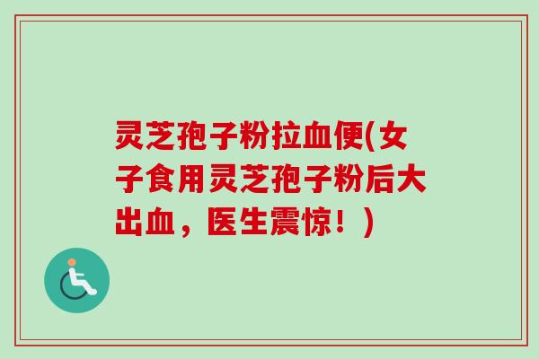 灵芝孢子粉拉血便(女子食用灵芝孢子粉后大出血，医生震惊！)