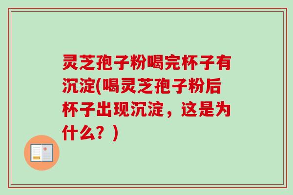 灵芝孢子粉喝完杯子有沉淀(喝灵芝孢子粉后杯子出现沉淀，这是为什么？)