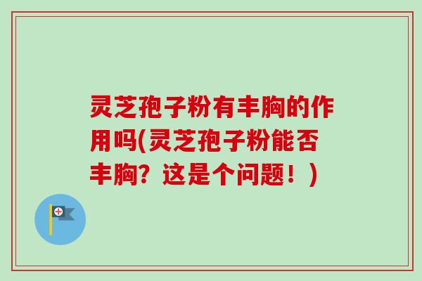 灵芝孢子粉有丰胸的作用吗(灵芝孢子粉能否丰胸？这是个问题！)
